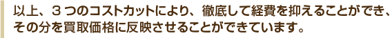 以上、3つのコストカットにより、徹底して経費を抑えることができ、その分を買取価格に反映させることができています。